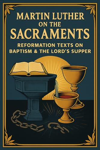 Martin Luther on the Sacraments: Reformation Texts on Baptism & the Lord’s Supper (Including the Babylonian Captivity & the Catechism)